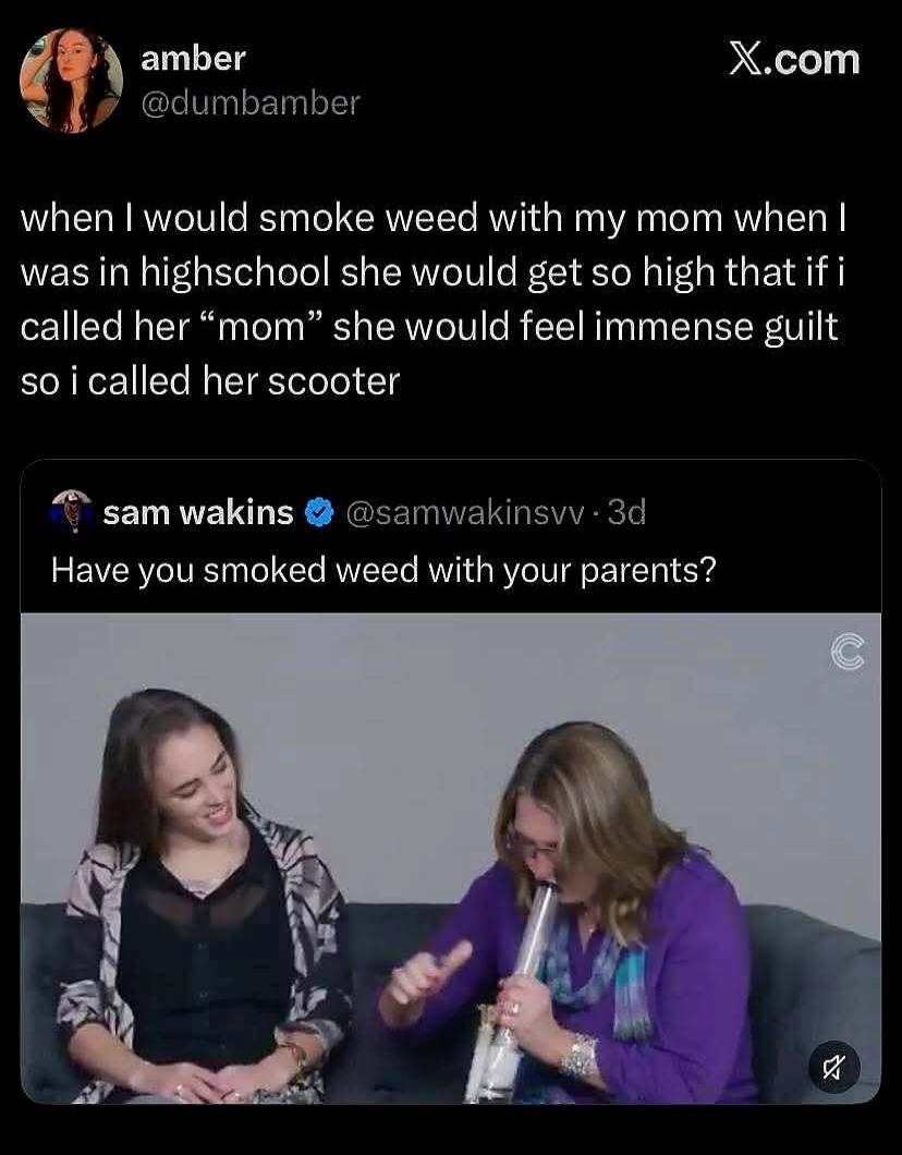 X.com amber @dumbamber when I would smoke weed with my mom when I was in highschool she would get so high that if i called her “mom” she would feel immense guilt so i called her scooter sam wakins @samwakinsvv · 3d Have you smoked weed with your parents? A younger woman smiles while an older woman uses a bong.