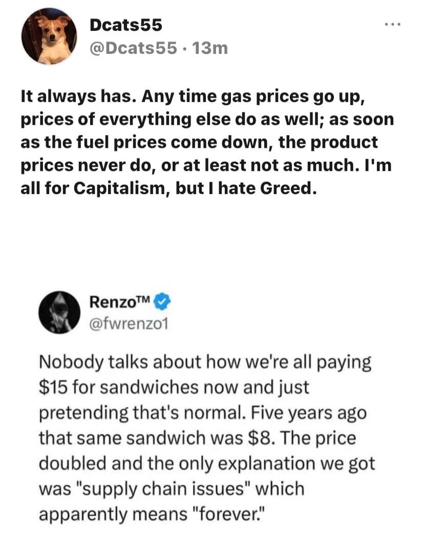 It always has. Any time gas prices go up, prices of everything else do as well; as soon as the fuel prices come down, the product prices never do, or at least not as much. I'm all for Capitalism, but I hate Greed. Nobody talks about how we're all paying $15 for sandwiches now and just pretending that's normal. Five years ago that same sandwich was 