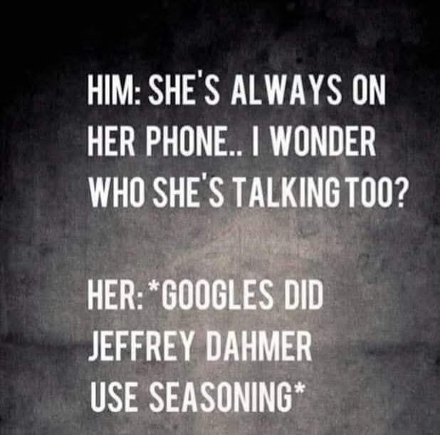 HIM: SHE'S ALWAYS ON HER PHONE... I WONDER WHO SHE'S TALKING TO? HER: *GOOGLES DID JEFFREY DAMER USE SEASONING*