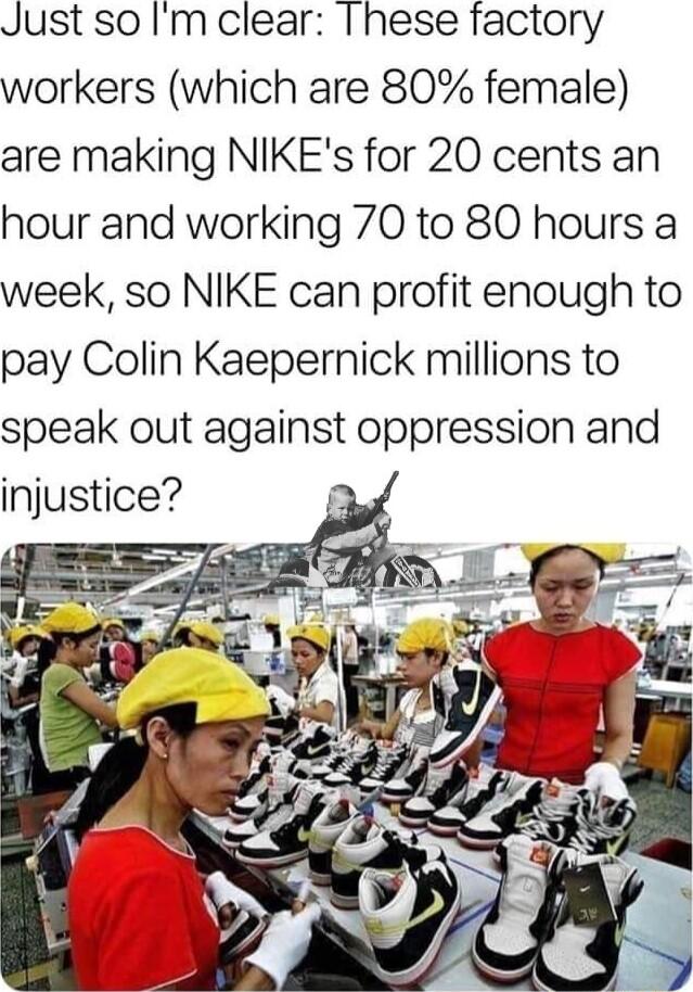 Just so Im clear These factory workers which are 80 female are making NIKEs for 20 cents an hour and working 70 to 80 hours a week so NIKE can profit enough to pay Colin Kaepernick millions to speak out against oppression and injustice