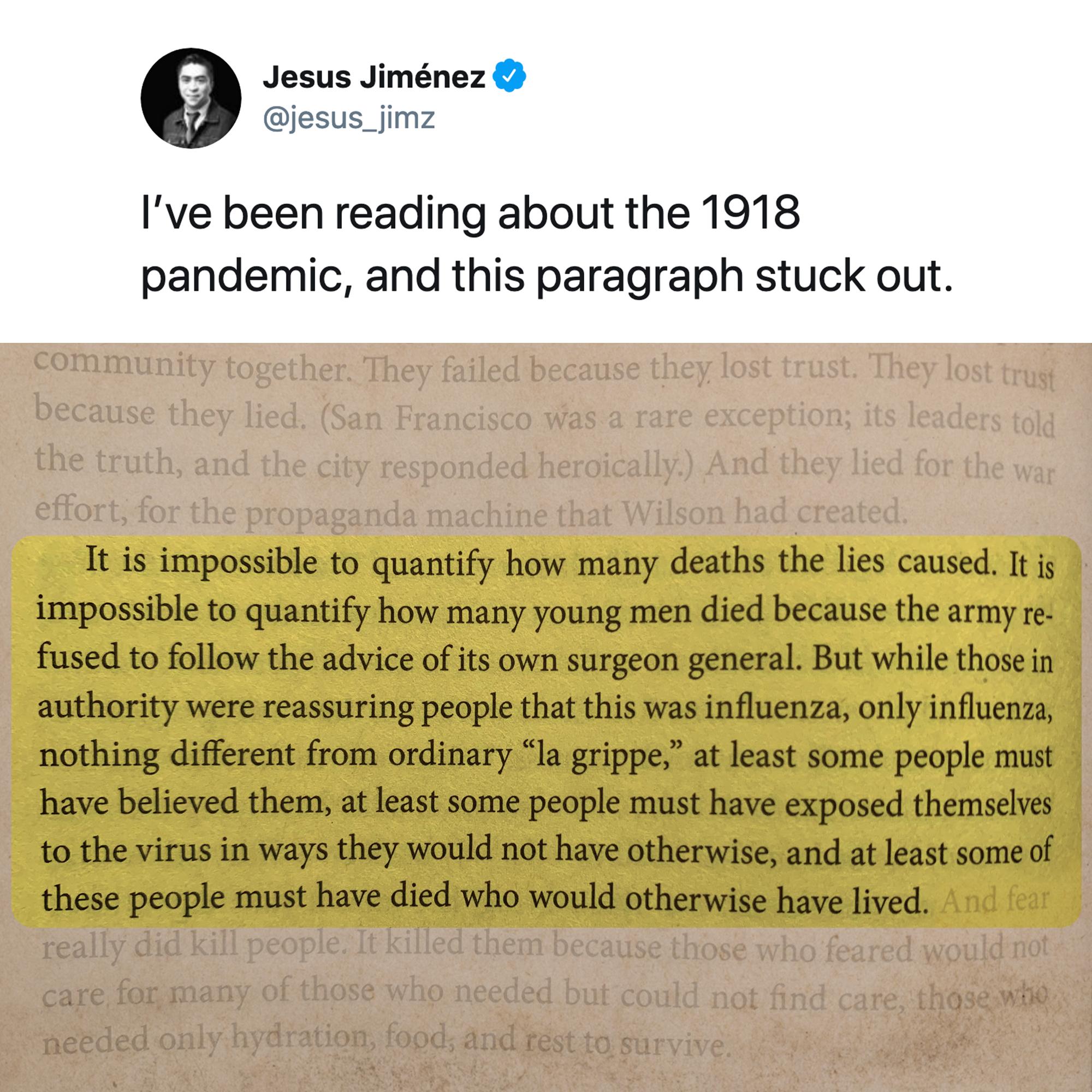 Jesus Jimnez jesus_jimz Ive been reading about the 1918 pandemic and this paragraph stuck out It is impossible to quantify how many deaths the lies caused It is impossible to quantify how many young men died because the army re fused to follow the advice of its own surgeon general But while those in authority were reassuring people that this was influenza only influenza nothing different from ordi