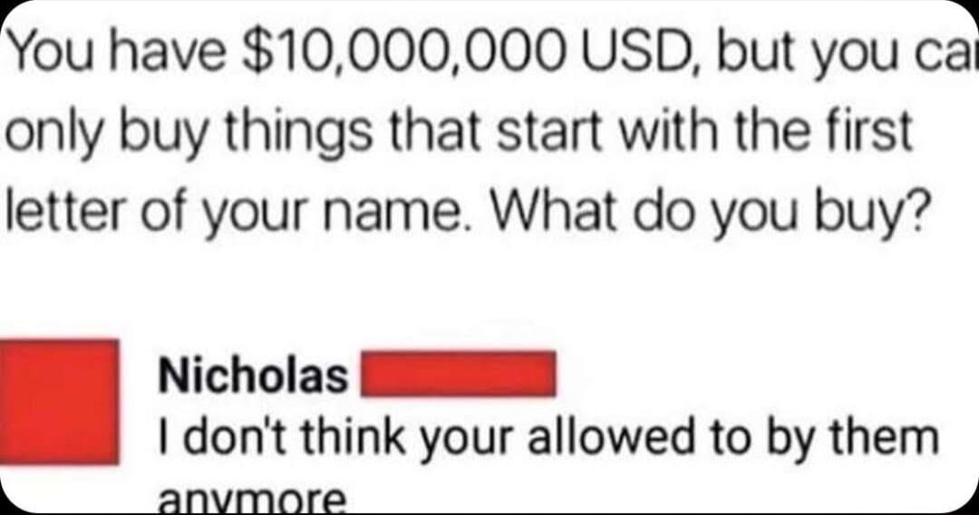 You have 10000000 USD but you ca only buy things that start with the first letter of your name What do you buy Nicholas NN dont think your allowed to by them k anvmaore 4