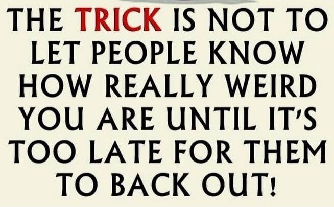 THE TRICK IS NOT TO LET PEOPLE KNOW HOW REALLY WEIRD YOU ARE UNTIL IT'S TOO LATE FOR THEM TO BACK OUT!