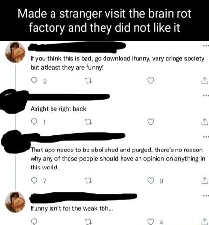 Made a stranger visit the brain rot factory and they did not like it If you think this is bad go download ifunny very cringe society but atleast they are funny Alright be right back Tm app needs to be abolished and purged theres no reason why any of those people should have an opinion on anything in this world funny isnit for the weak tbh