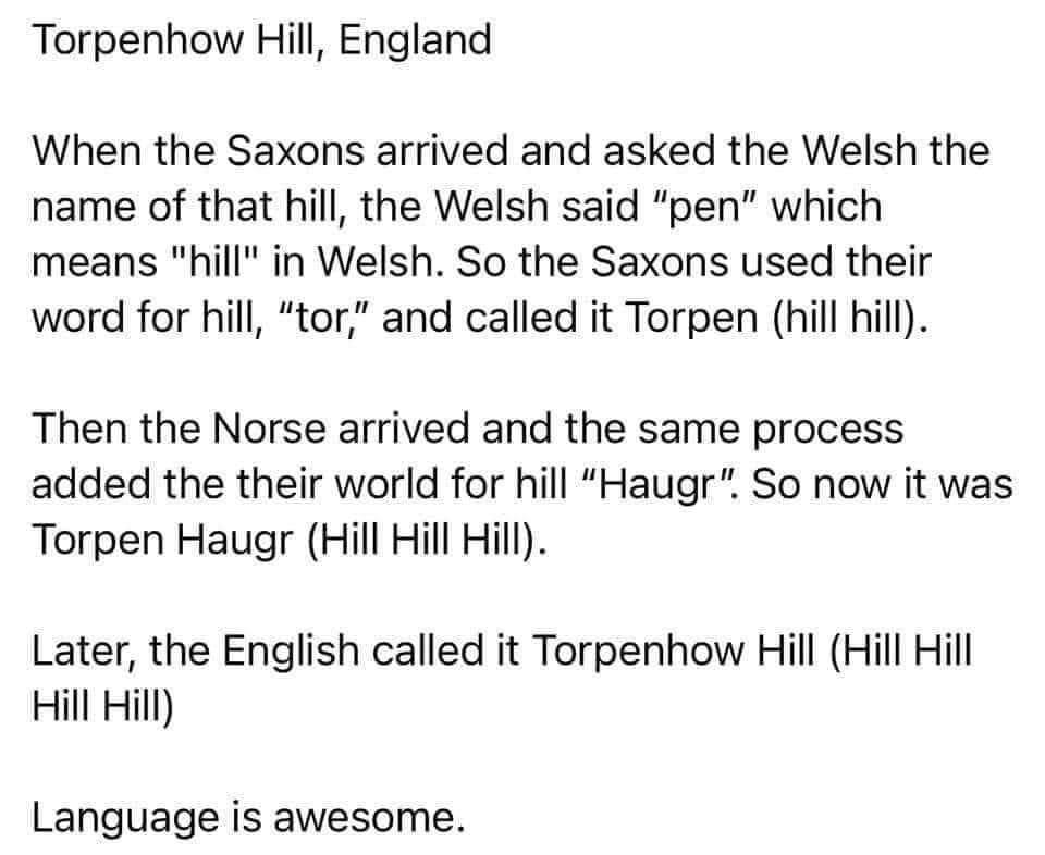 Torpenhow Hill England When the Saxons arrived and asked the Welsh the name of that hill the Welsh said pen which means hill in Welsh So the Saxons used their word for hill tor and called it Torpen hill hill Then the Norse arrived and the same process added the their world for hill Haugr So now it was Torpen Haugr Hill Hill Hill Later the English called it Torpenhow Hill Hill Hill Hill Hill Langua