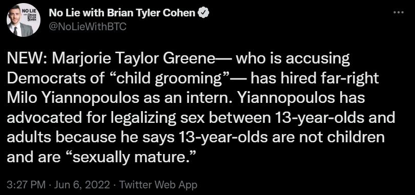 No Lie with Brian Tyler Cohen NoLieWithBTC SRRV ETgTeT sTW EVY ol TTT o TRV TR IS ToT ol U Y g 8 Democrats of child grooming has hired far right IR 4E TalaTe oJolN o RT3 1o Wl o1 T q s M AT To T g Yo oJoIW o TR g XS Yo VioTor 1 Yo IR o V221 VA1 g 1V o 1T ANVLCTT o I ICRAVICET el o ERET o o adults because he says 13 year olds are not children and are sexually mature 327 PM Jun 6 2022 Twitter Web Ap