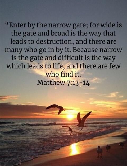 “Enter by the narrow gate; for wide is the gate and broad is the way that leads to destruction, and there are many who go in by it. Because narrow is the gate and difficult is the way which leads to life, and there are few who find it. Matthew 7:13–14”