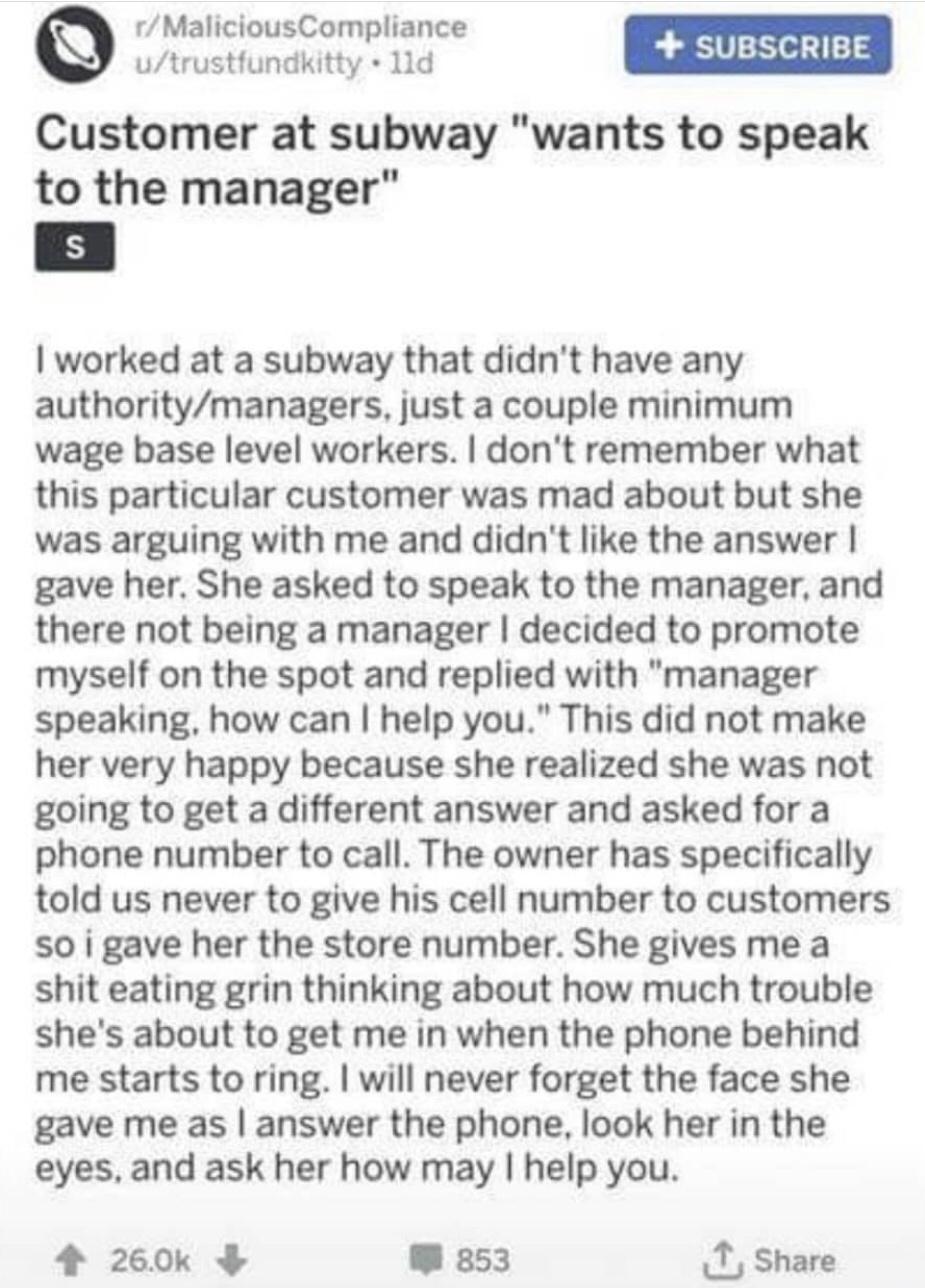 rMaliciousCompliance utrustfundkitty 11d Customer at subway wants to speak to the manager worked at a subway that didnt have any authoritymanagers just a couple minimum wage base level workers dont remember what this particular customer was mad about but she was arguing with me and didnt like the answer gave her She asked to speak to the manager and there not being a manager decided to promote mys