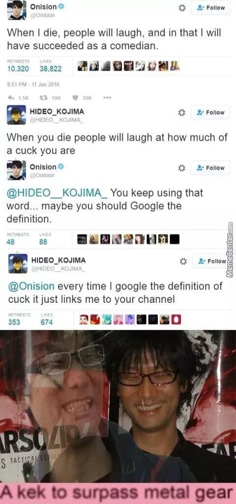 W onision Follow o When die people will laugh and in that will have succeeded as a comedian a0 w2z SUAGEZOEL E HIDEO_KOJIMA 2 Follow When you die people will laugh at how much of a cuck you are a Onision Folow HIDEO__KOJIMA_ You keep using that word maybe you should Google the definition w e Bapa2onne a HIDEO_KOJIMA o 2 rolowf Onision every time google the definition of cuck it just links me to yo