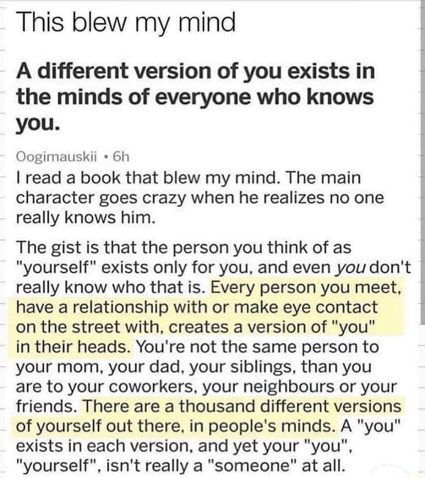 This blew my mind A different version of you exists in i the minds of everyone who knows you Oogimauskii 6h read a book that blew my mind The main 1 character goes crazy when he realizes no one 1 really knows him The gist is that the person you think of as yourself exists only for you and even you dont really know who that is Every person you meet have a relationship with or make eye contact on th