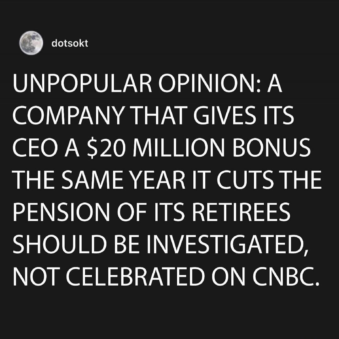 UNPOPULAR OPINION: A COMPANY THAT GIVES ITS CEO A $20 MILLION BONUS THE SAME YEAR IT CUTS THE PENSION OF ITS RETIREES SHOULD BE INVESTIGATED, NOT CELEBRATED ON CNBC.
