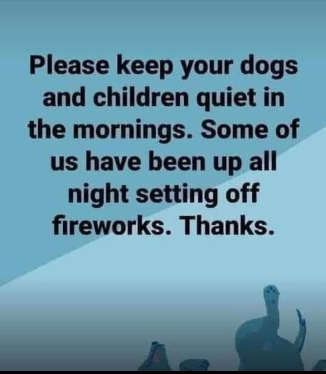 Please keep your dogs and children quiet in the mornings Some of us have been up all night setting off fireworks Thanks _d