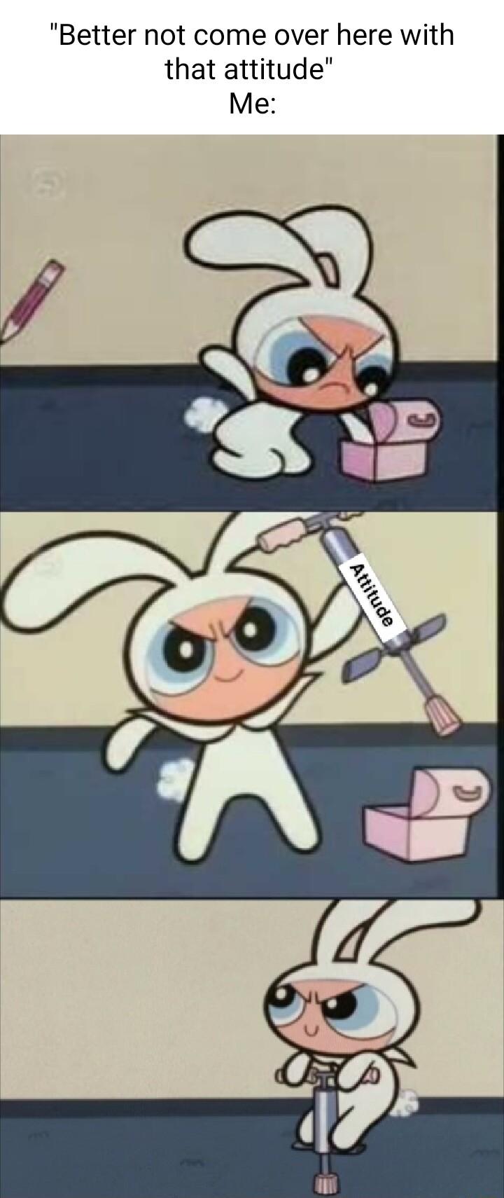 Better not come over here with that attitude Me