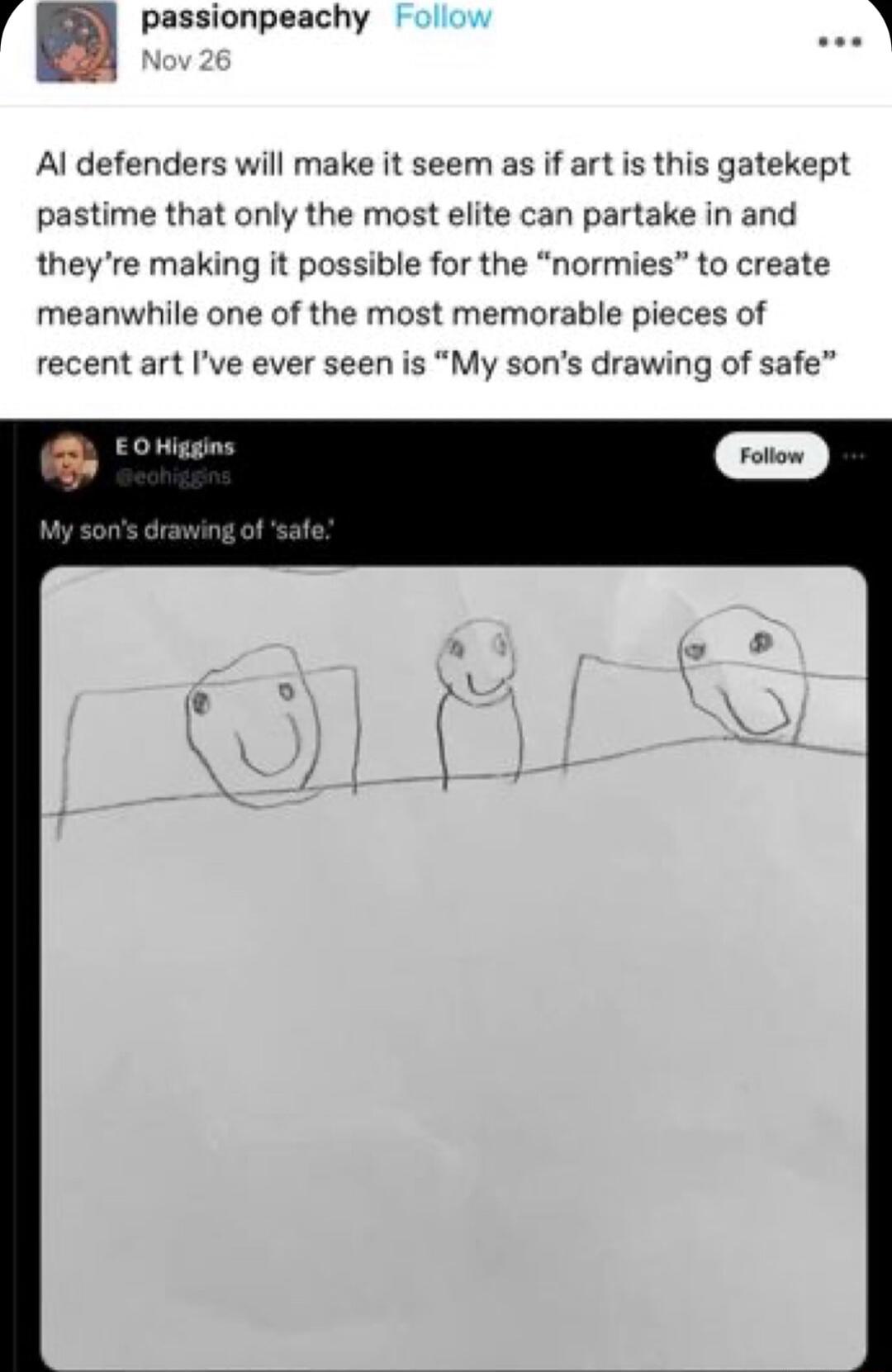 passionpeachy Al defenders will make it seem as if art is this gatekept pastime that only the most elite can partake in and theyre making it possible for the normies to create meanwhile one of the most memorable pieces of recent art Ive ever seen is My sons drawing of safe
