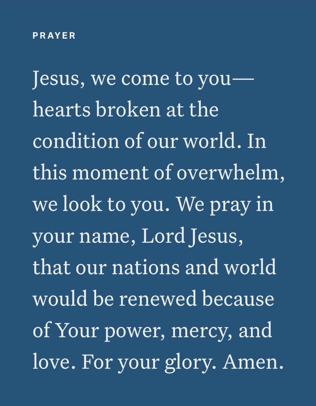 PRAYER Jesus, we come to you— hearts broken at the condition of our world. In this moment of overwhelm, we look to you. We pray in your name, Lord Jesus, that our nations and world would be renewed because of Your power, mercy, and love. For your glory. Amen.