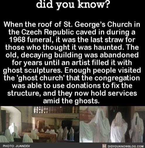 did you know When the roof of St Georges Church in the Czech Republic caved in during a 1968 funeral it was the last straw for ROUETRW TR Gy TeTVTe i AWERR E IV T R old decaying building was abandoned for years until an artist filled it with ghost sculptures Enough people visited the ghost church that the congregation L CRGATEEYC L E I ER GR PR structure and they now hold services ELIGRGEY EN N L 
