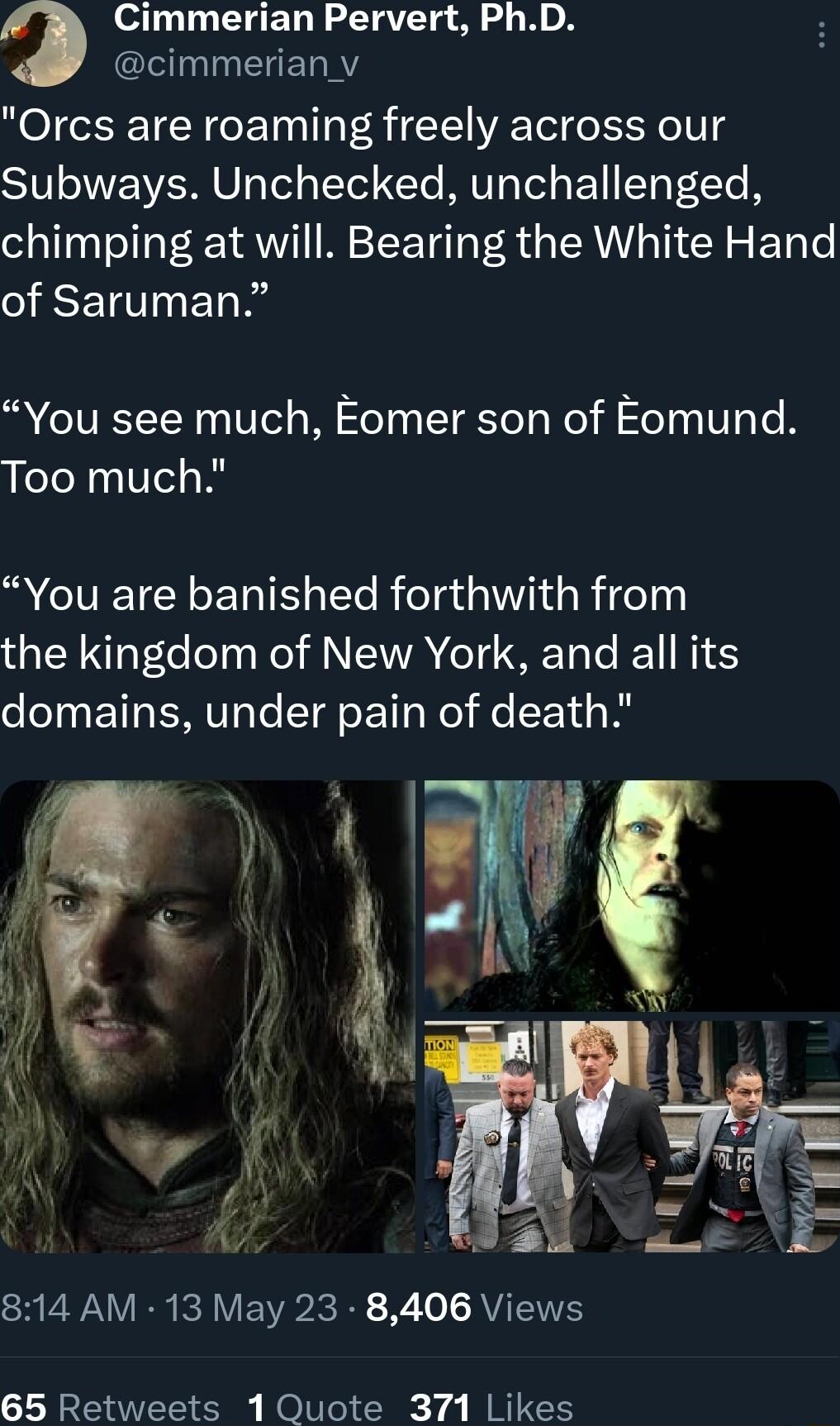Cimmerian Pervert PhD cimmerian_v Orcs are roaming freely across our Subways Unchecked unchallenged chimping at will Bearing the White Hand of Saruman You see much Eomer son of Eomund Too much R CIVETCEGET TN Ele R feTa s 01 R jdeTy the kingdom of New York and all its domains under pain of death SV R RV EWR B X o AVTEES 65 Retweets 1 Quote 371 Likes