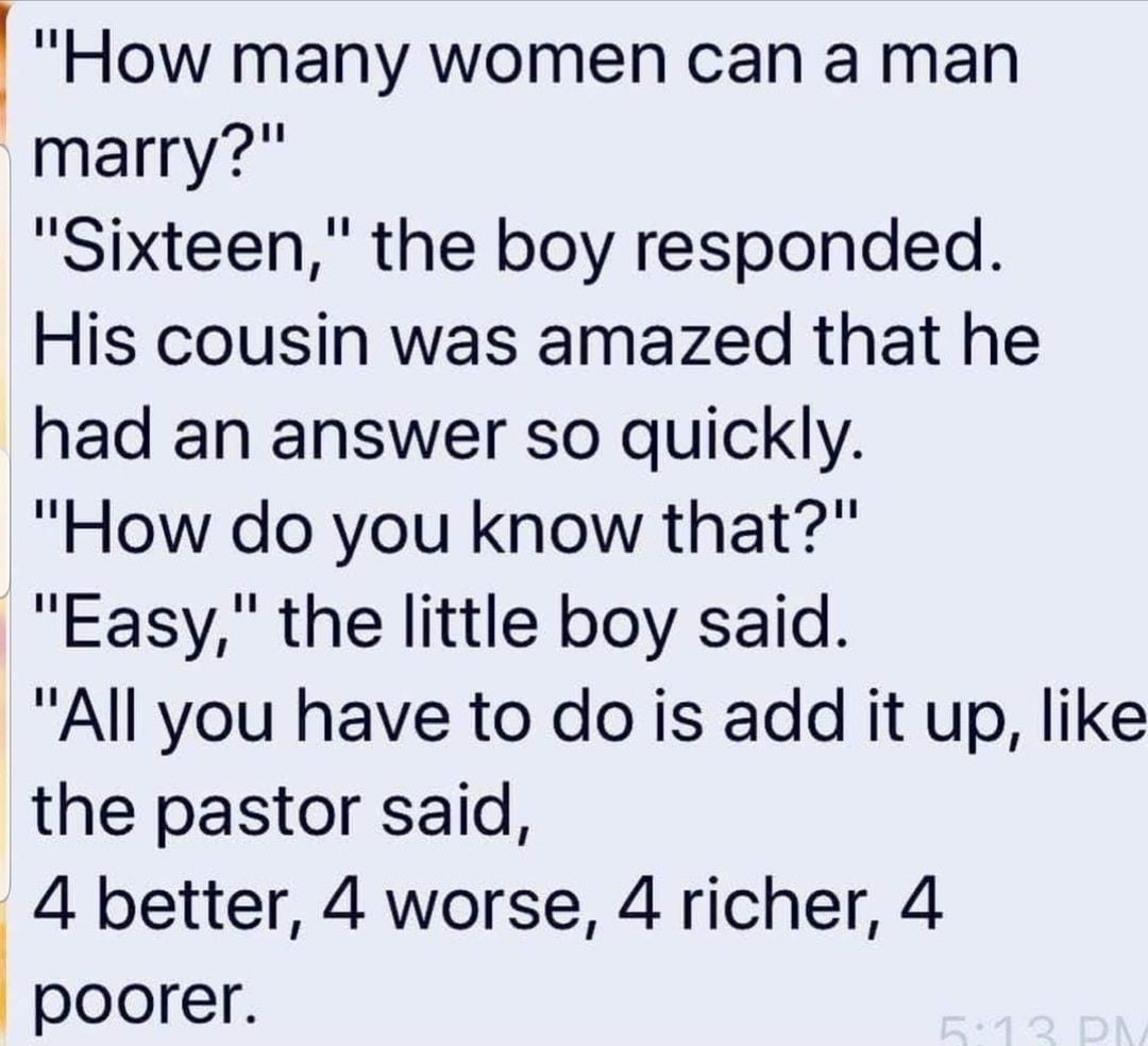 How many women can a man marry Sixteen the boy responded His cousin was amazed that he had an answer so quickly How do you know that Easy the little boy said All you have to do is add it up like the pastor said 4 better 4 worse 4 richer 4 poorer