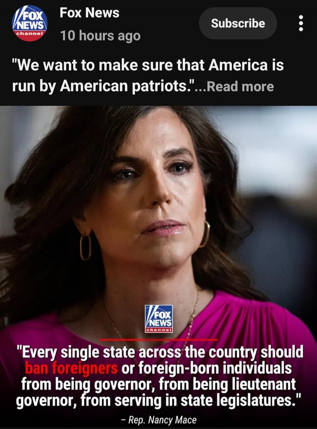 Fox News 10 hours ago Subscribe We want to make sure that America is run by American patriots. Every single state across the country should ban foreigners or foreign-born individuals from being governor, from being lieutenant governor, from serving in state legislatures. - Rep. Nancy Mace