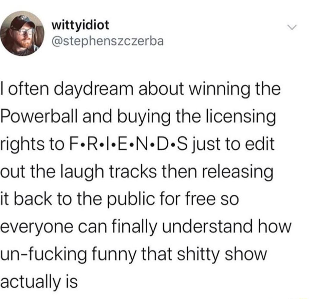 wittyidiot stephenszczerba often daydream about winning the Powerball and buying the licensing rights to FeRIEND S just to edit out the laugh tracks then releasing it back to the public for free so everyone can finally understand how un fucking funny that shitty show actually is