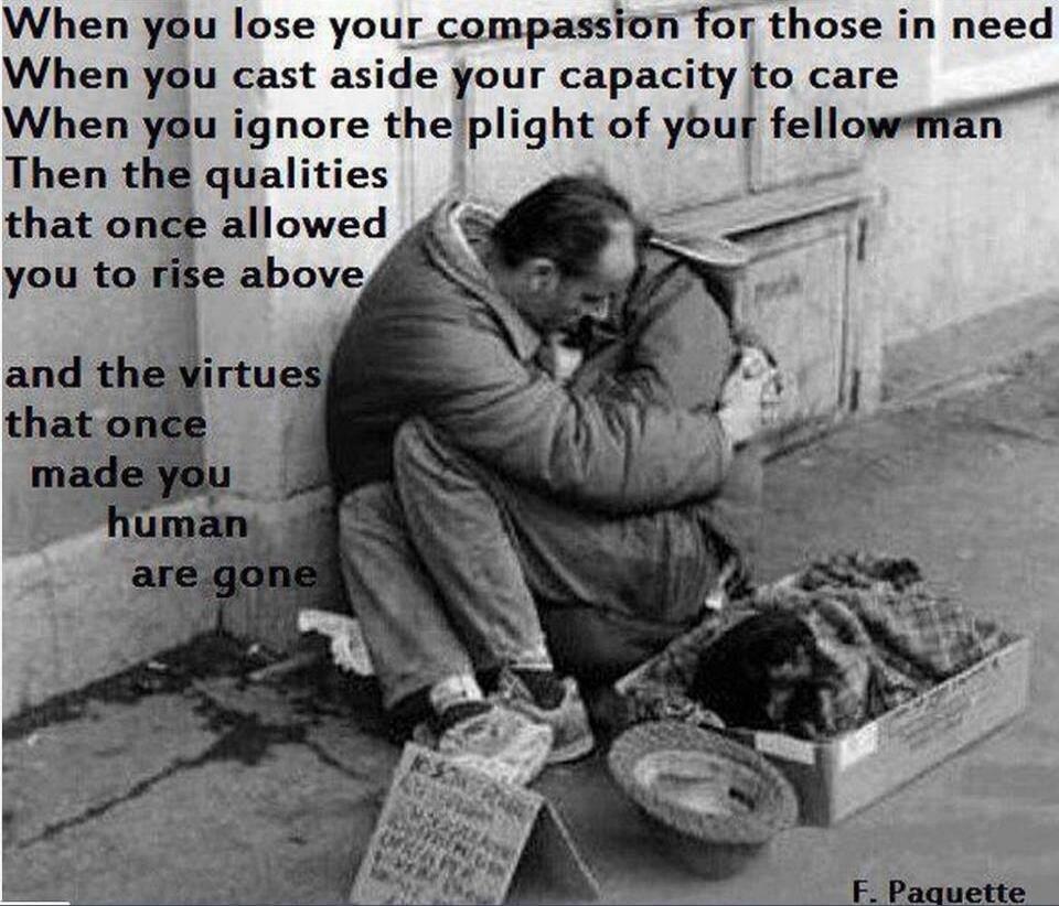 When you lose your compassion for those in need
When you cast aside your capacity to care
When you ignore the plight of your fellow man
Then the qualities that once allowed you to rise above
and the virtues that once made you human are gone