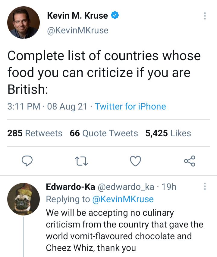 Kevin M Kruse KevinMKruse Complete list of countries whose food you can criticize if you are British 311 PM 08 Aug 21 Twitter for iPhone 285 Retweets 66 Quote Tweets 5425 Likes n Q o Edwardo Ka edwardo_ka 19h Replying to KevinMKruse We will be accepting no culinary criticism from the country that gave the world vomit flavoured chocolate and Cheez Whiz thank you