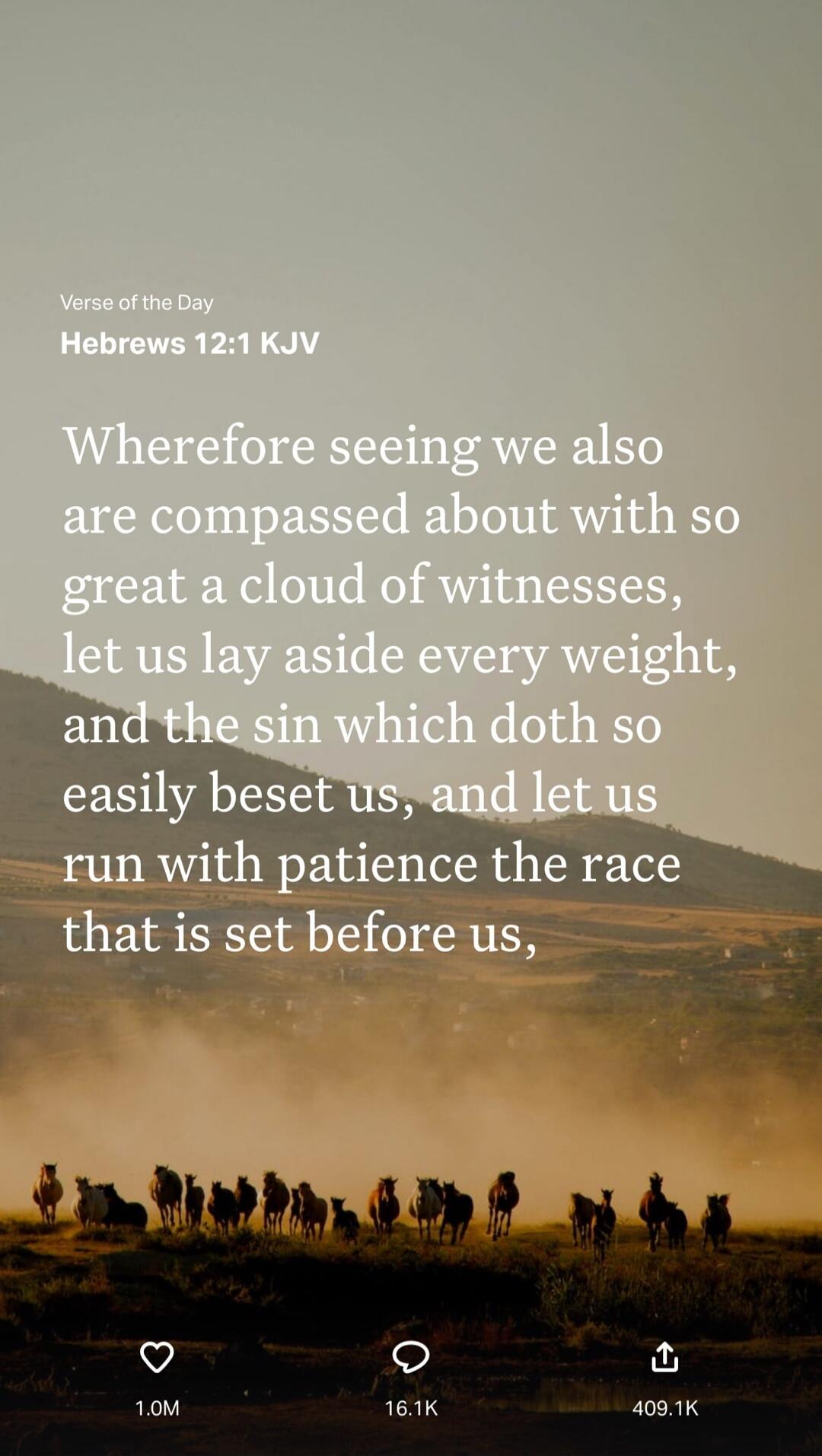 Verse of the Day
Hebrews 12:1 KJV
Wherefore seeing we also are compassed about with so great a cloud of witnesses, let us lay aside every weight, and the sin which doth so easily beset us, and let us run with patience the race that is set before us,