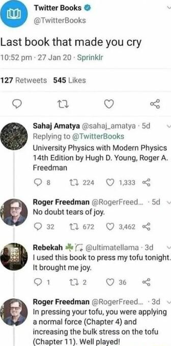 Twitter Books TwitterBooks Last book that made you cry 1052 pm 27 Jan 20 Sprinkir 127 Retweets 545 Likes 60 T Q Sahaj Amatya sahaj_amatya 5d Replying to TwitterBooks University Physics with Modern Physics 14th Edition by Hugh D Young Roger A Freedman Qs 224 Q1333 Roger Freedman Rogerfreed 5d No doubt tears of joy Q 32 ez Q 3462 o Rebekah ultimatellama 3d used this book to press my tofu tonight It 