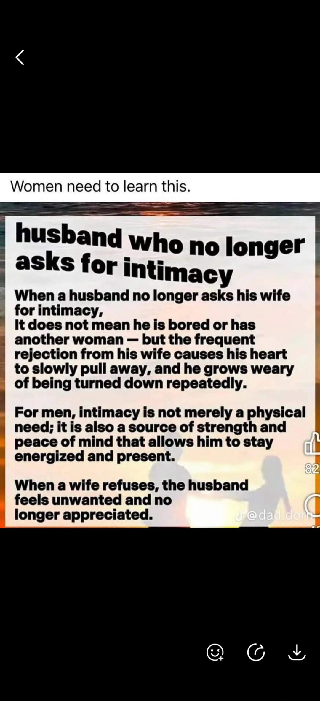 Women need to learn this. Husband who no longer asks for intimacy. When a husband no longer asks his wife for intimacy, it does not mean he is bored or has another woman - but the frequent rejection from his wife causes his heart to slowly pull away, and he grows weary of being turned down repeatedly. For men, intimacy is not merely a physical need