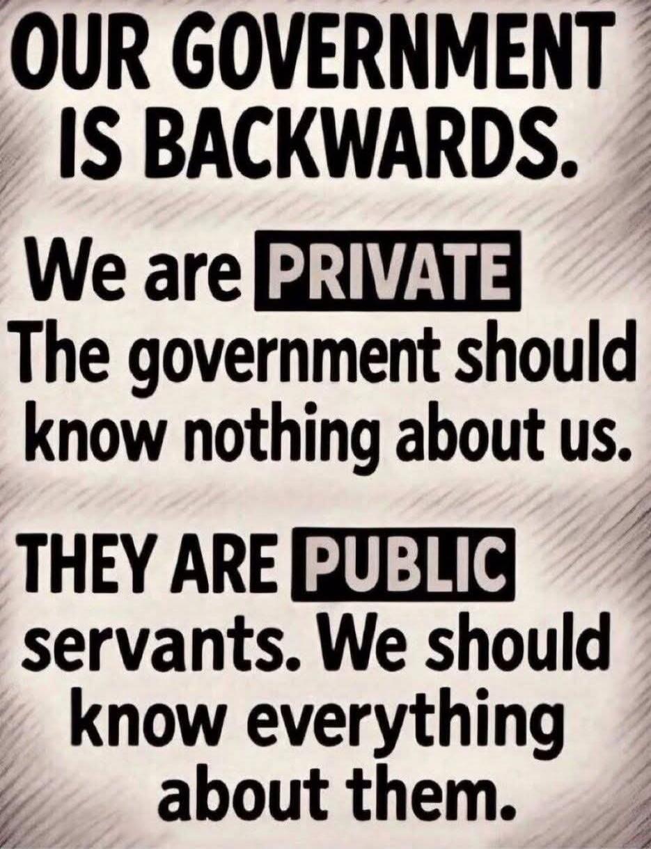 OUR GOVERNMENT IS BACKWARDS. We are PRIVATE. The government should know nothing about us. THEY ARE PUBLIC servants. We should know everything about them.