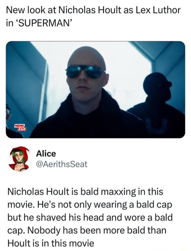 New look at Nicholas Hoult as Lex Luthor in SUPERMAN b Alice AerithsSeat Nicholas Hoult is bald maxxing in this movie Hes not only wearing a bald cap but he shaved his head and wore a bald cap Nobody has been more bald than Hoult s in this movie