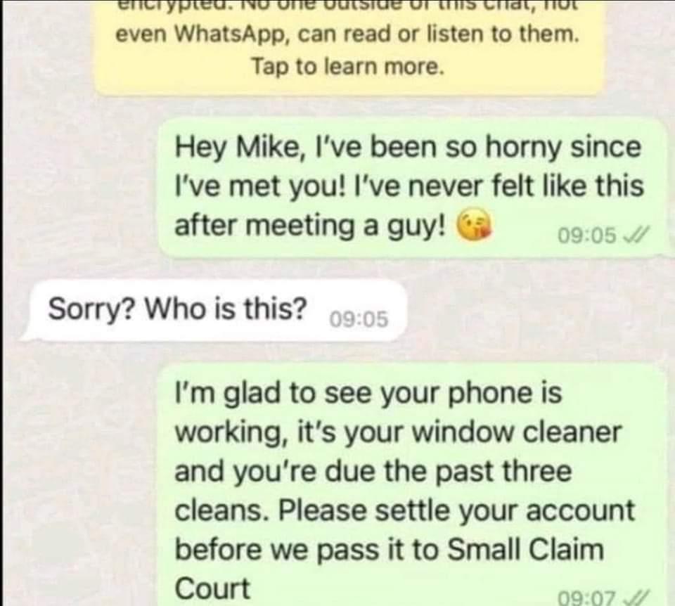 even WhatsApp can read or listen to them Tap to learn more Hey Mike Ive been so horny since Ive met you Ive never felt like this after meetingaguy 00 Sorry Who is this Im glad to see your phone is working its your window cleaner and youre due the past three cleans Please settle your account before we pass it to Small Claim Court 0907