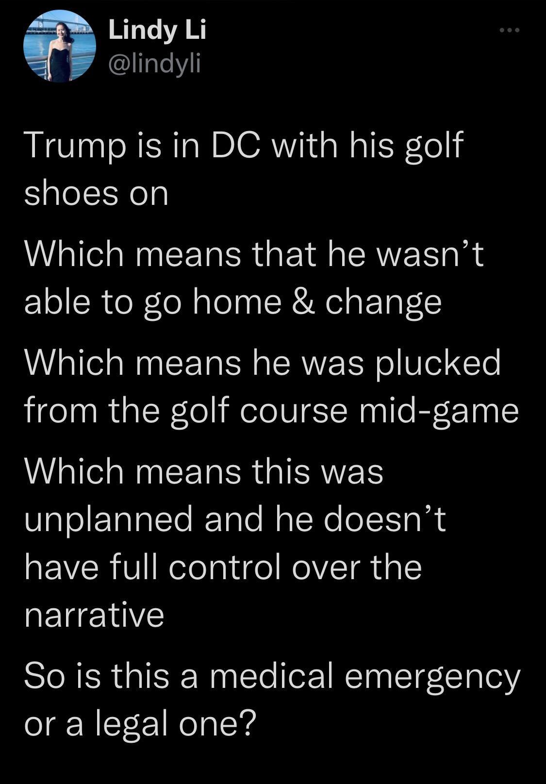 Lindy Li lItell Trump is in DC with his golf shoes on Which means that he wasnt able to go home change Which means he was plucked from the golf course mid game Which means this was unplanned and he doesnt VRV KelelgligelNelT R g QEUEINE So is this a medical emergency or a legal one
