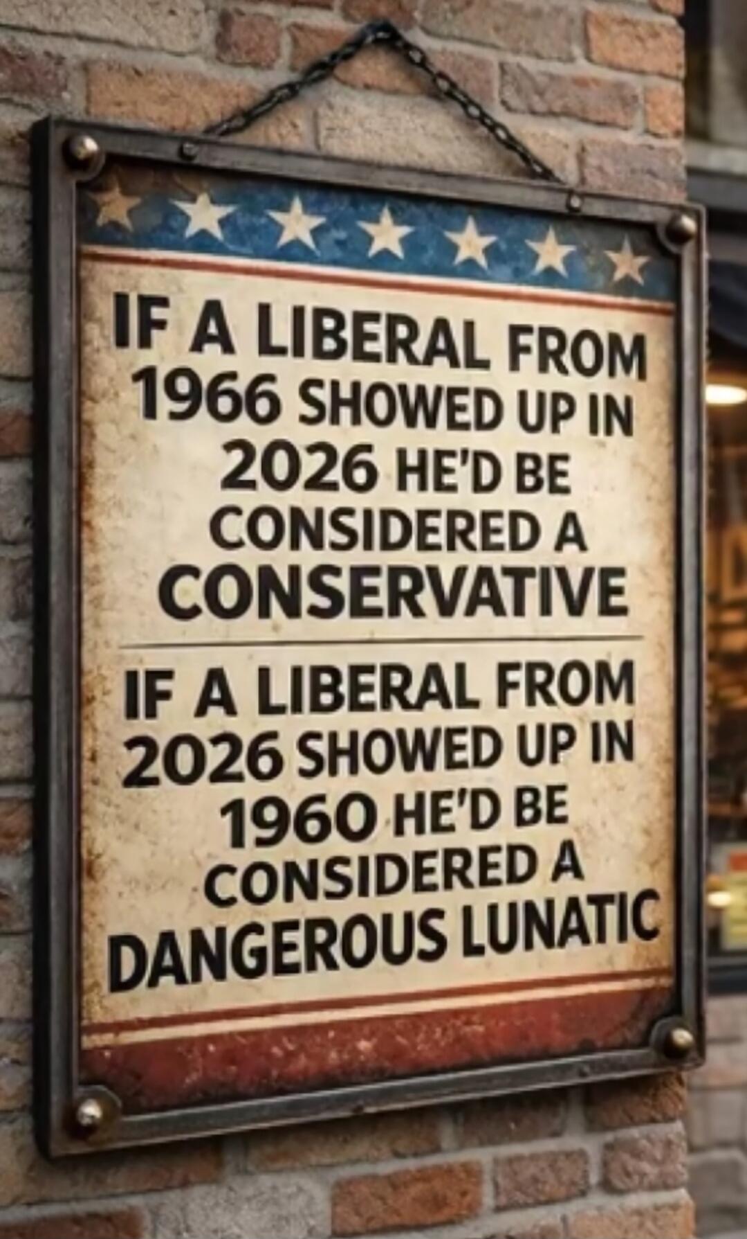 IF A LIBERAL FROM 1966 SHOWED UP IN 2026 HE'D BE CONSIDERED A CONSERVATIVE
IF A LIBERAL FROM 2026 SHOWED UP IN 1960 HE'D BE CONSIDERED A DANGEROUS LUNATIC