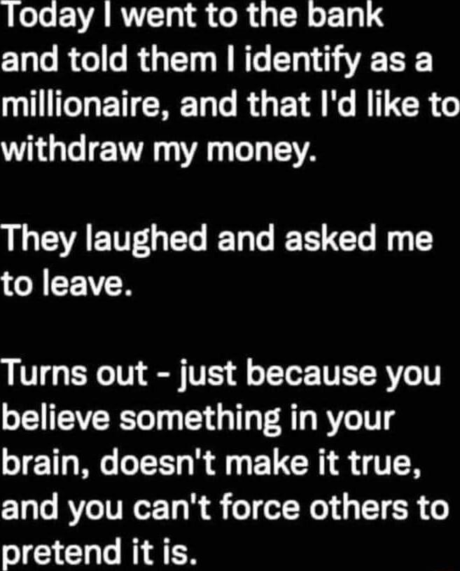 Today went to the bank and told them identify as a GHETCREL T RGET N R CR G withdraw my money IUGEAETTLEL LG ETECT T GYEICR Turns out just because you believe something in your brain doesnt make it true and you cant force others to pretend it is