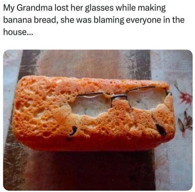 My Grandma lost her glasses while making banana bread she was blaming everyone in the house