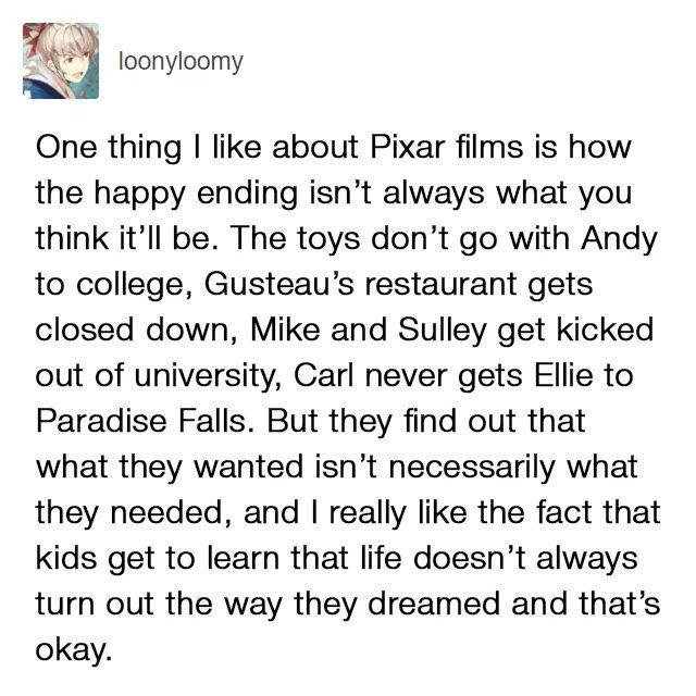 A j loonyloomy A One thing like about Pixar films is how the happy ending isnt always what you think itll be The toys dont go with Andy to college Gusteaus restaurant gets closed down Mike and Sulley get kicked out of university Carl never gets Ellie to Paradise Falls But they find out that what they wanted isnt necessarily what they needed and really like the fact that kids get to learn that life