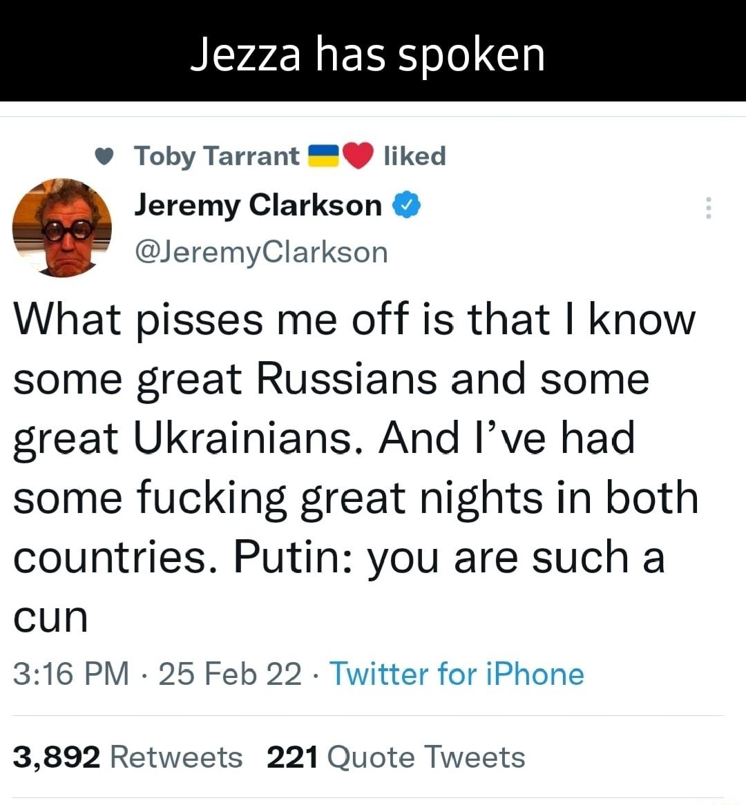 Jezza has spoken Toby Tarrant liked Jeremy Clarkson JeremyClarkson What pisses me off is that know some great Russians and some great Ukrainians And Ive had some fucking great nights in both countries Putin you are such a cun 316 PM 25 Feb 22 Twitter for iPhone 3892 Retweets 221 Quote Tweets