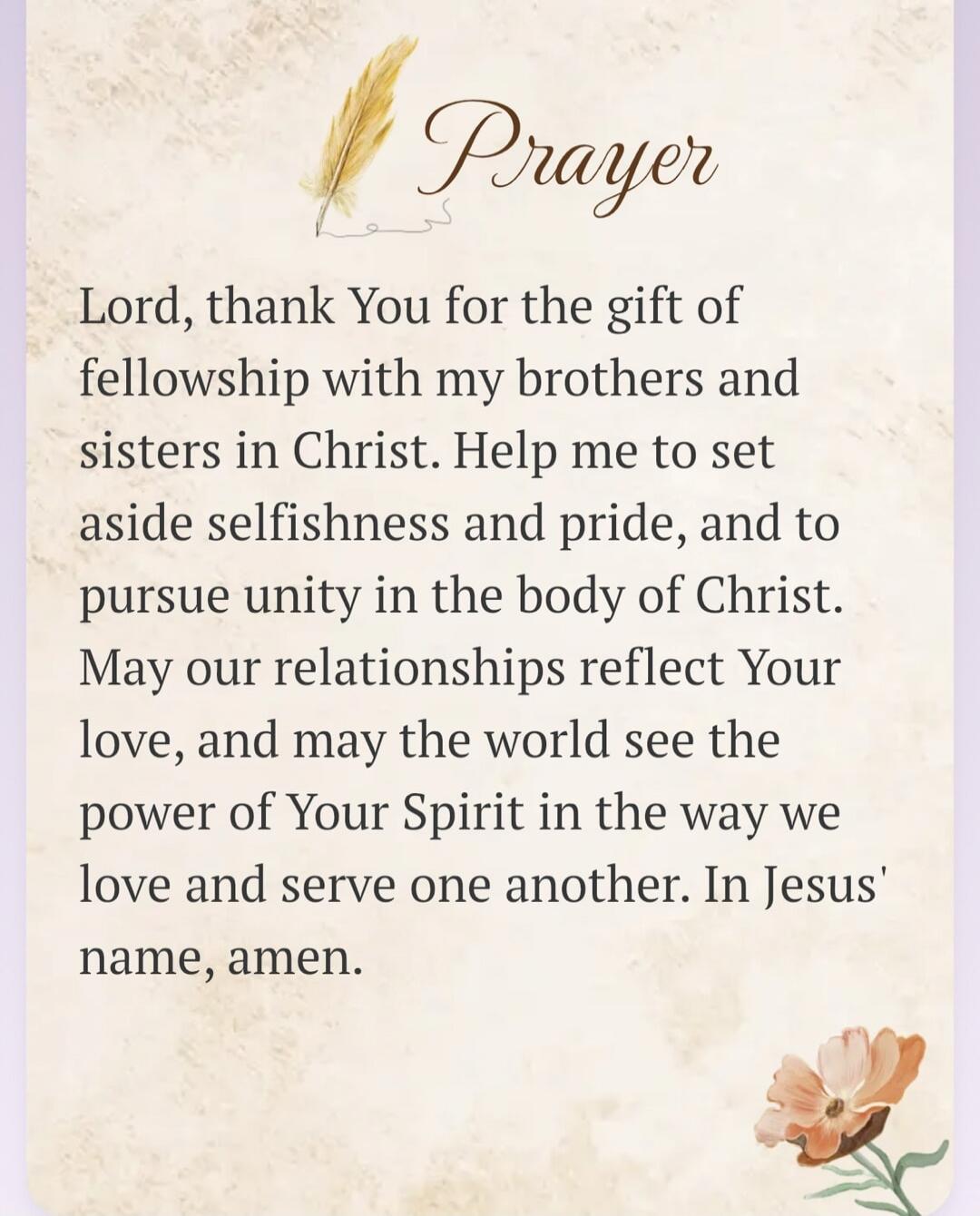 Prayer Lord, thank You for the gift of fellowship with my brothers and sisters in Christ. Help me to set aside selfishness and pride, and to pursue unity in the body of Christ. May our relationships reflect Your love, and may the world see the power of Your Spirit in the way we love and serve one another. In Jesus' name, amen.