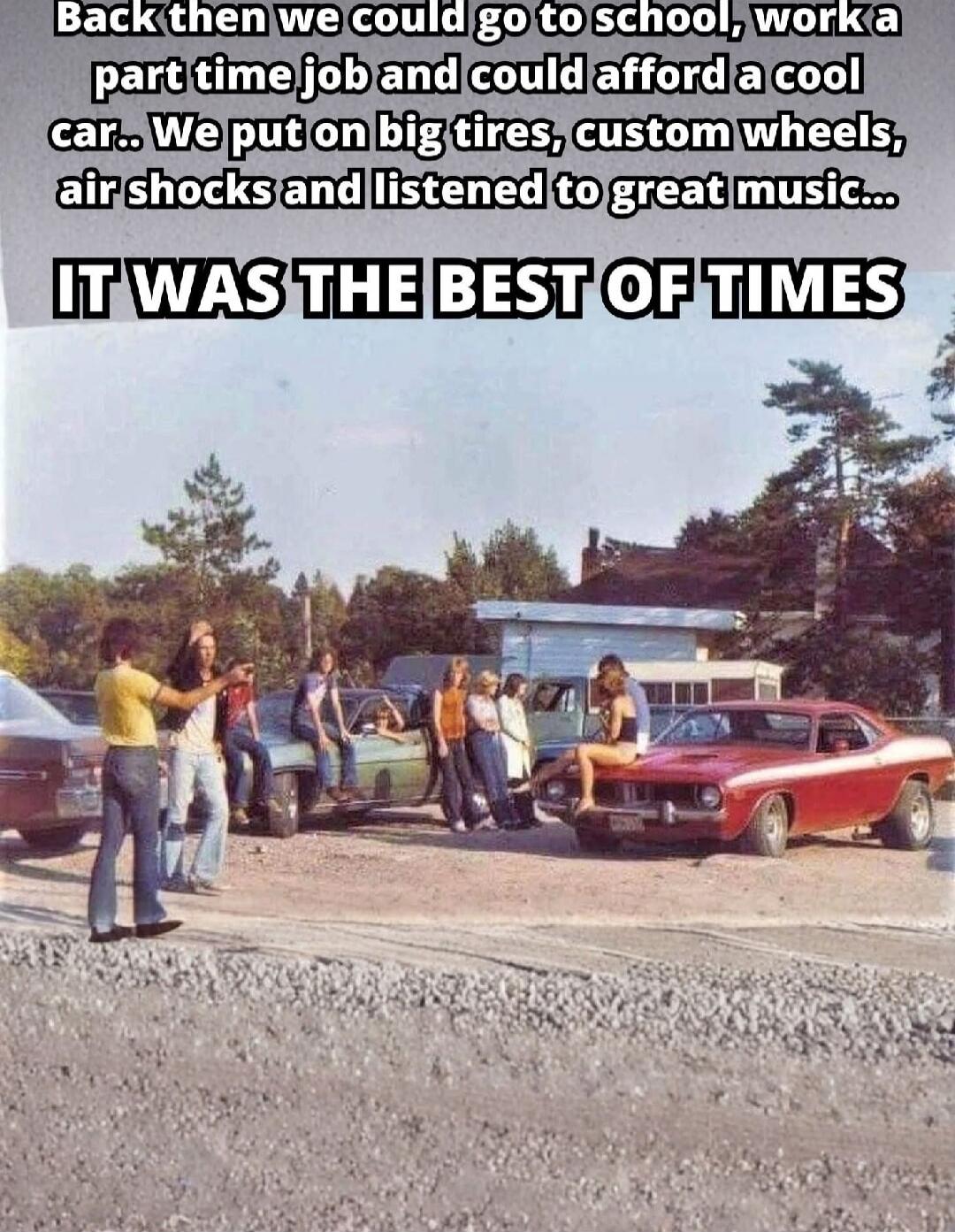 Back then we could go to school, work a part time job and could afford a cool car.. We put on big tires, custom wheels, air shocks and listened to great music... IT WAS THE BEST OF TIMES
