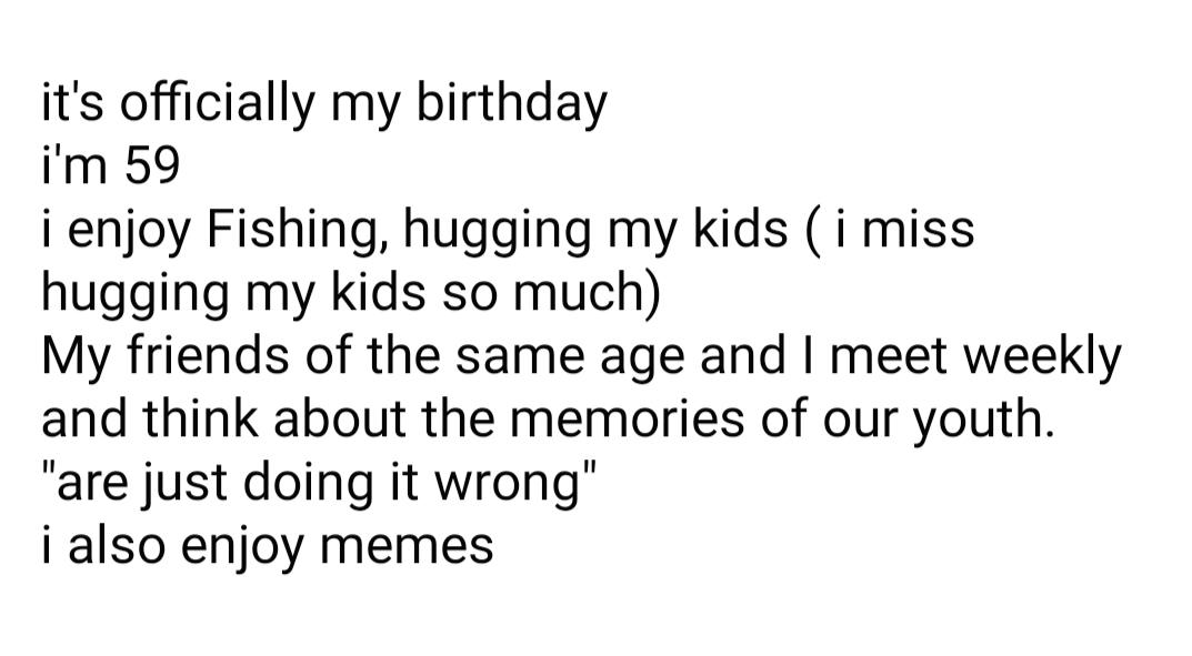 its officially my birthday im 59 i enjoy Fishing hugging my kids i miss hugging my kids so much My friends of the same age and meet weekly and think about the memories of our youth are just doing it wrong i also enjoy memes