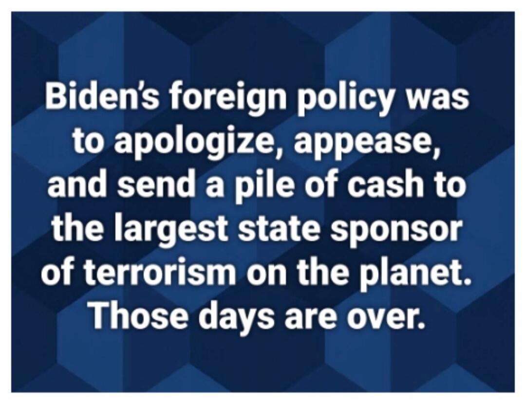 Biden's foreign policy was to apologize, appease, and send a pile of cash to the largest state sponsor of terrorism on the planet. Those days are over.