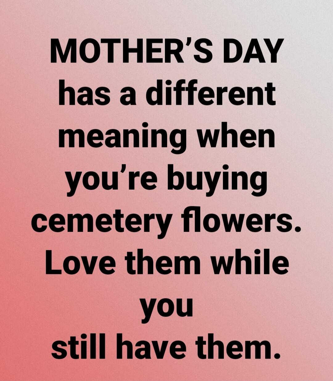MOTHER'S DAY has a different meaning when you're buying cemetery flowers. Love them while you still have them.