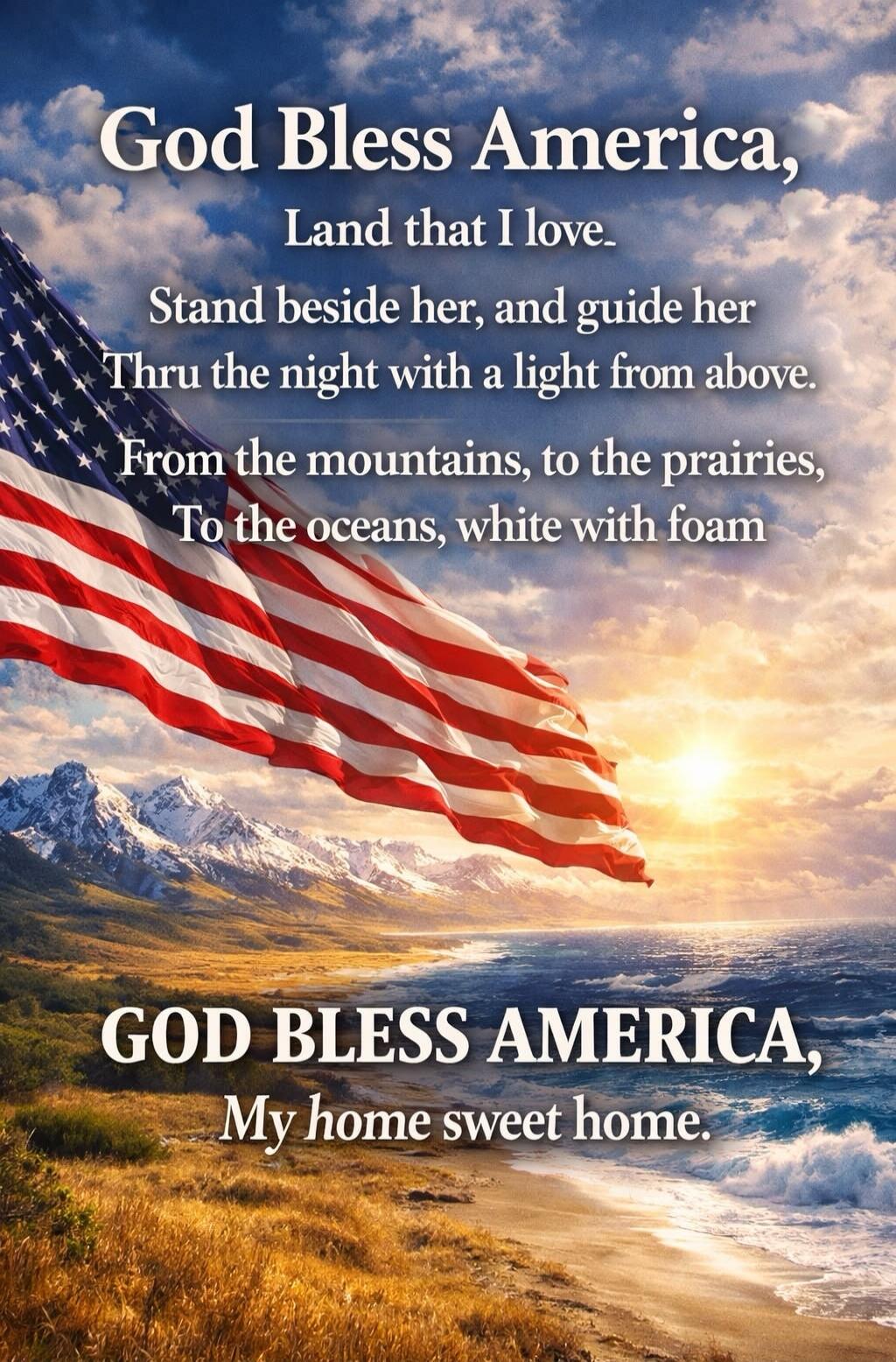 God Bless America, Land that I love. Stand beside her, and guide her Thru the night with a light from above. From the mountains, to the prairies, To the oceans, white with foam. GOD BLESS AMERICA, My home sweet home.