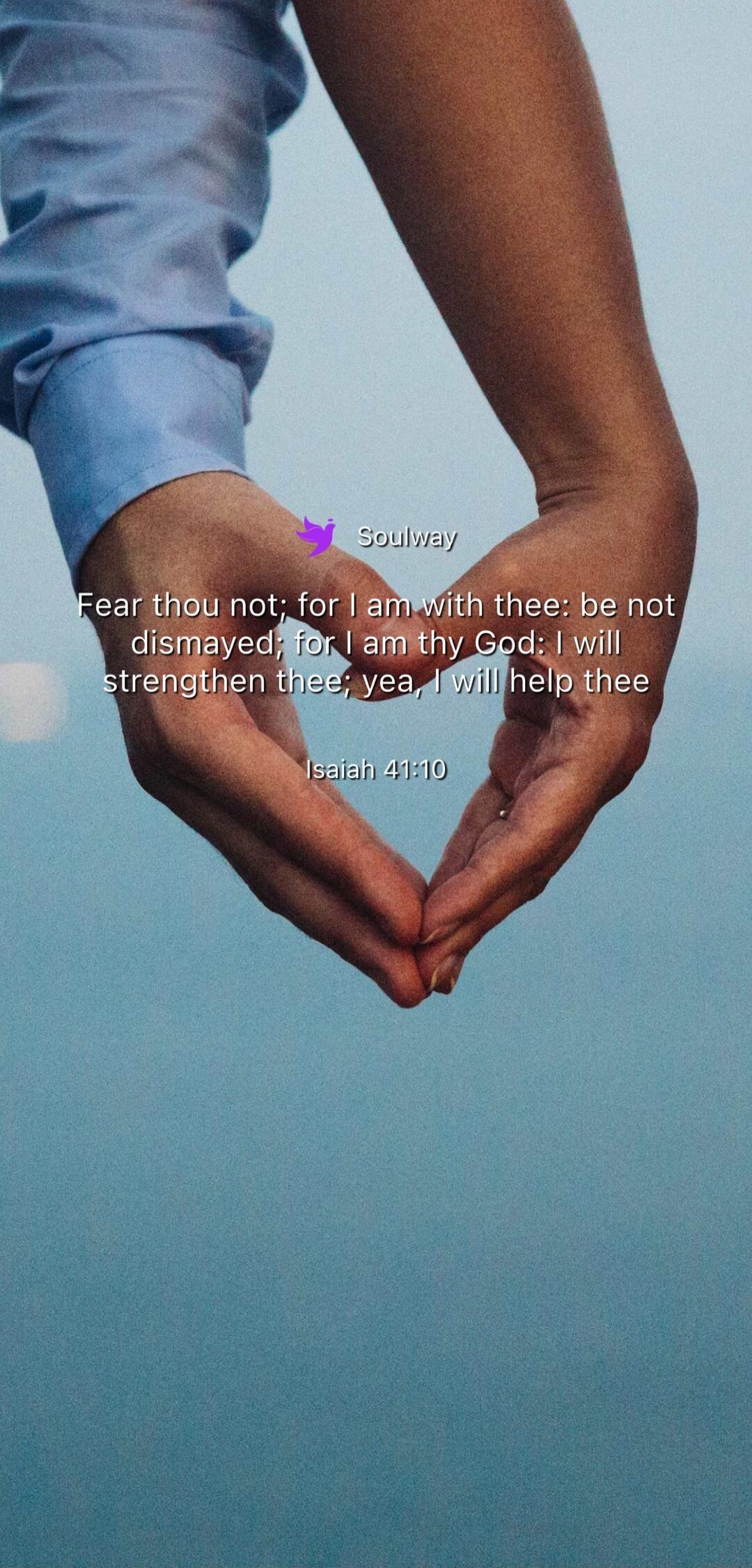 Soulway Fear thou not; for I am with thee: be not dismayed; for I am thy God: I will strengthen thee; yea, I will help thee Isaiah 41:10