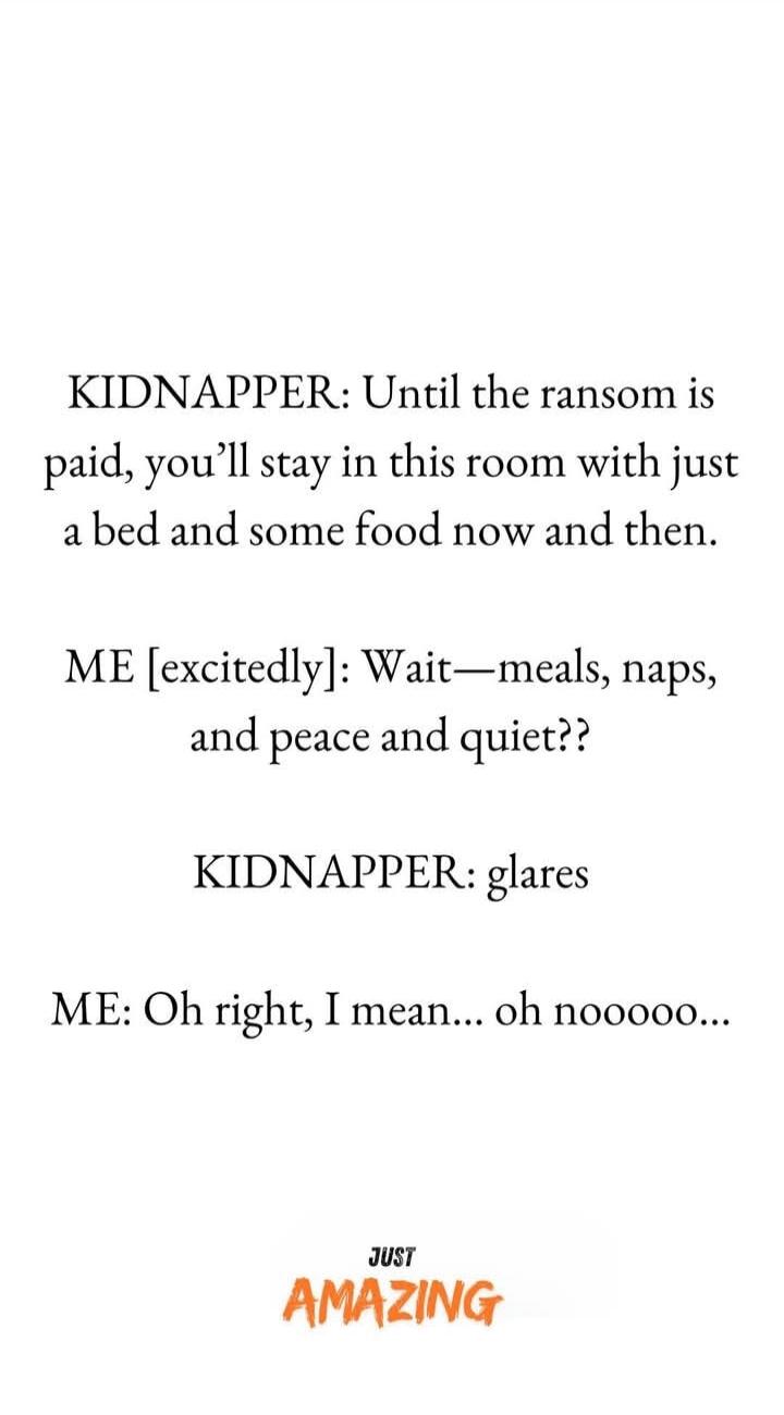 KIDNAPPER: Until the ransom is paid, you’ll stay in this room with just a bed and some food now and then.

ME [excitedly]: Wait—meals, naps, and peace and quiet??

KIDNAPPER: glares

ME: Oh right, I mean... oh noooo...