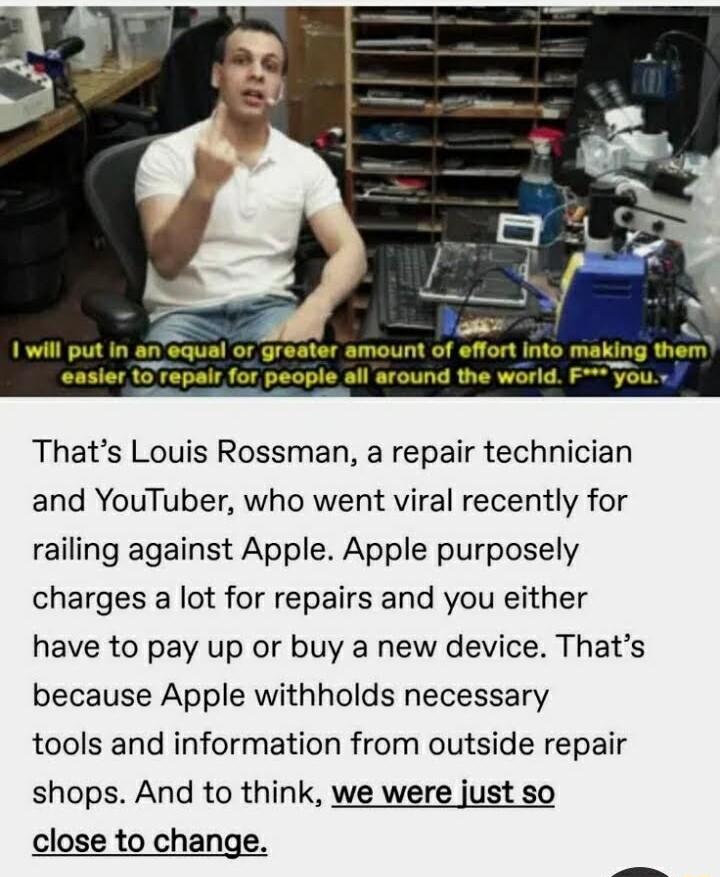 e 1 will put in anequal or greater amount of effort into making them easier 10 Tepair for people all around the world F you Thats Louis Rossman a repair technician and YouTuber who went viral recently for railing against Apple Apple purposely charges a lot for repairs and you either have to pay up or buy a new device Thats because Apple withholds necessary tools and information from outside repair