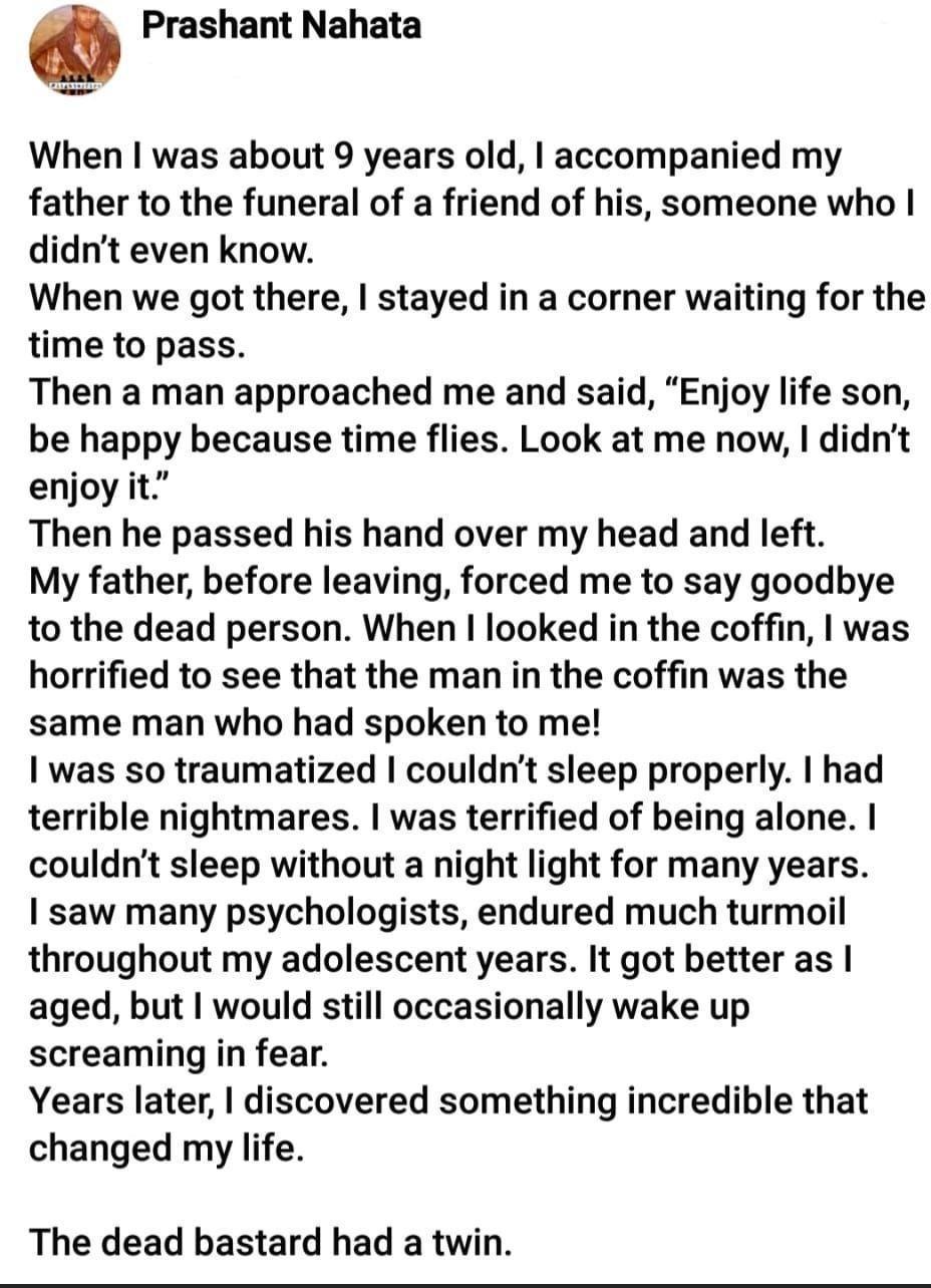 6 Prashant Nahata When was about 9 years old accompanied my father to the funeral of a friend of his someone who didnt even know When we got there stayed in a corner waiting for the time to pass Then a man approached me and said Enjoy life son be happy because time flies Look at me now didnt enjoy it Then he passed his hand over my head and left My father before leaving forced me to say goodbye to