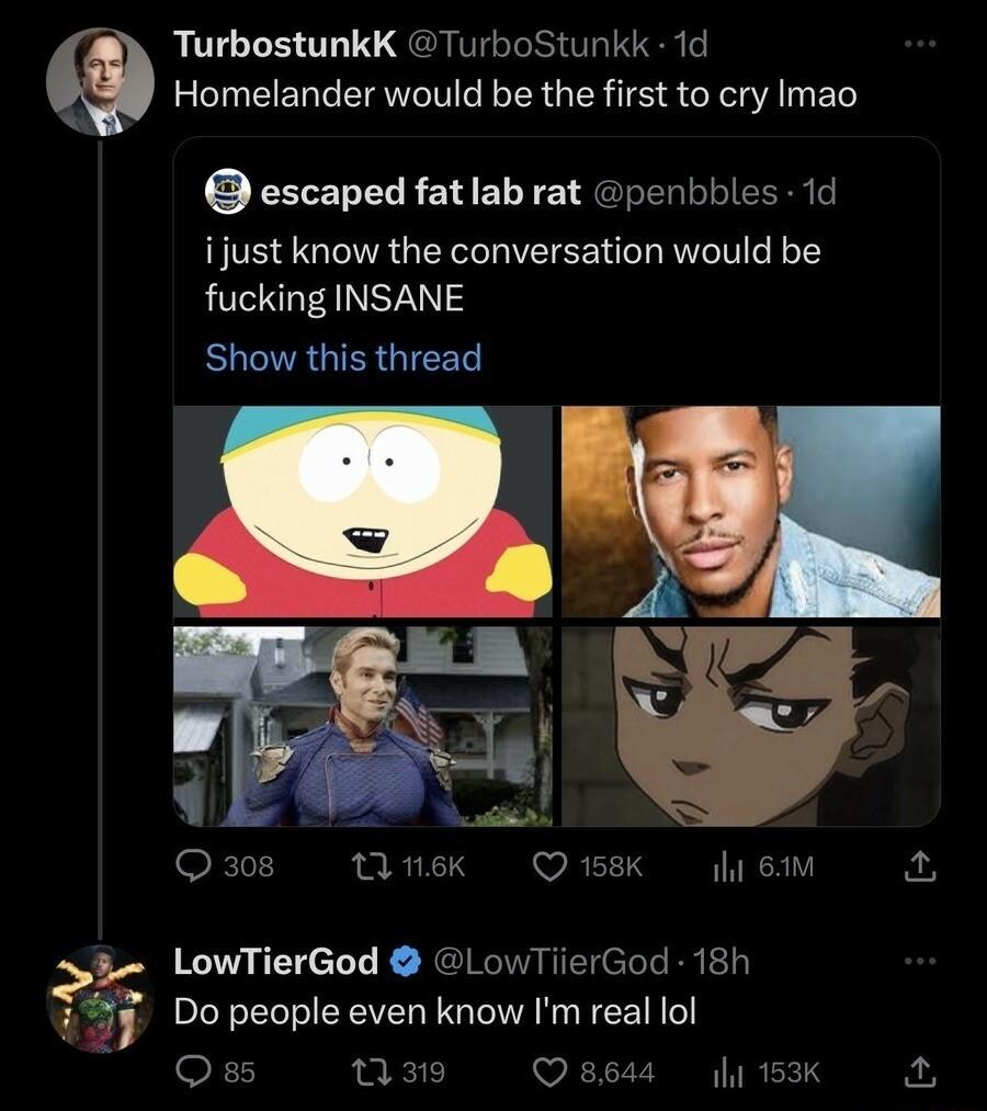 TurbostunkK TurboStunkk 1d Homelander would be the first to cry Imao escaped fatlab rat penbbles 1d ijust know the conversation would be fucking INSANE EUCTRGIERGIEEL T o aiial 308 rnek Q158K il 84M 5 LowTierGod LowTiierGod 18h T4J Do people even know Imreal ol Oss nse Qseas sk