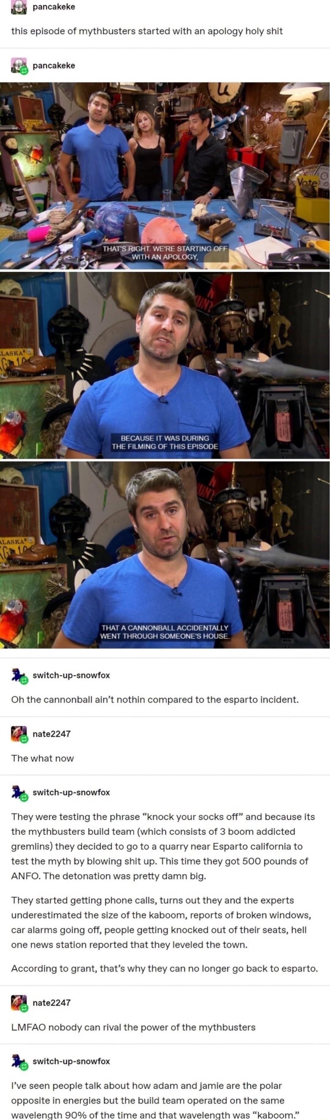 t pancakeke this episode of mythbusters started with an apology holy shit pancakeke BECAUSE T WAS DURING THE FILWING OF THIS EPISOD gty THAT A CANNONBALL ACCIDENTALLY WENT THROUGH SOMEONES HOUSE ey e wichp anowtox Oh the cannonball aint nothin compared to the esparto incident rererzer The what now h switch up snowfox They were testing the phrase knock your socks off and because Its the mythbusters